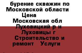 бурение скважин по Московской области › Цена ­ 1 700 - Московская обл., Луховицкий р-н, Луховицы г. Строительство и ремонт » Услуги   